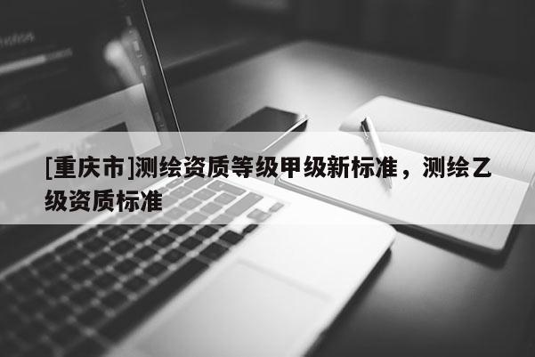 [重慶市]測繪資質等級甲級新標準，測繪乙級資質標準