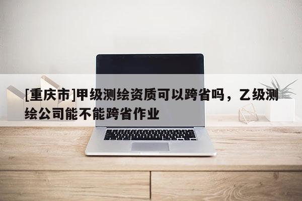 [重慶市]甲級測繪資質可以跨省嗎，乙級測繪公司能不能跨省作業