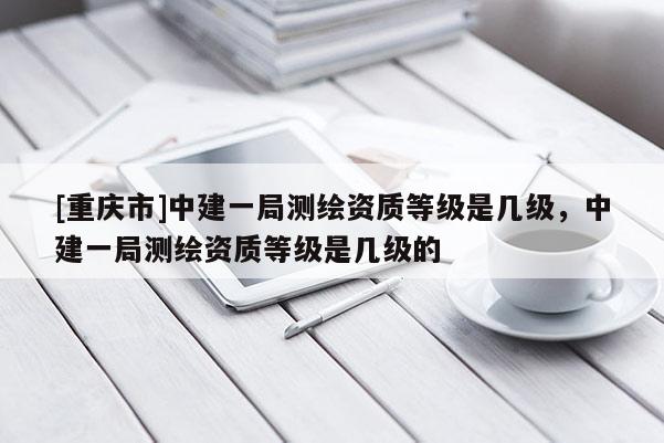 [重慶市]中建一局測繪資質等級是幾級，中建一局測繪資質等級是幾級的