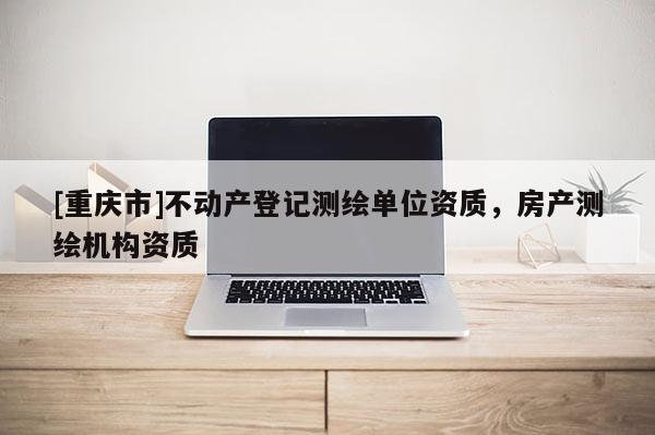 [重慶市]不動產登記測繪單位資質，房產測繪機構資質