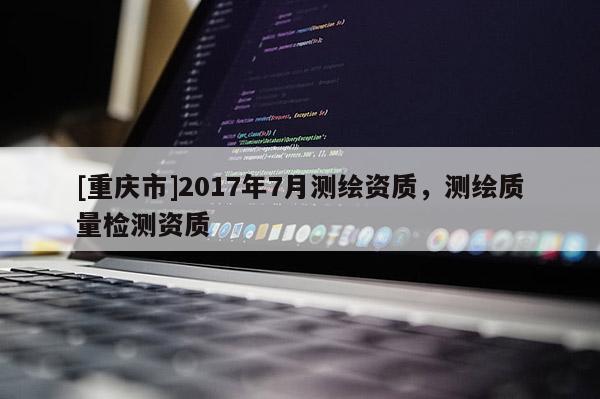 [重慶市]2017年7月測繪資質(zhì)，測繪質(zhì)量檢測資質(zhì)