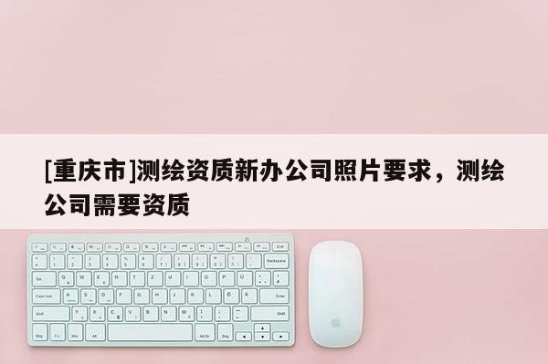 [重慶市]測繪資質新辦公司照片要求，測繪公司需要資質