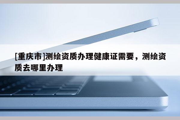 [重慶市]測繪資質辦理健康證需要，測繪資質去哪里辦理