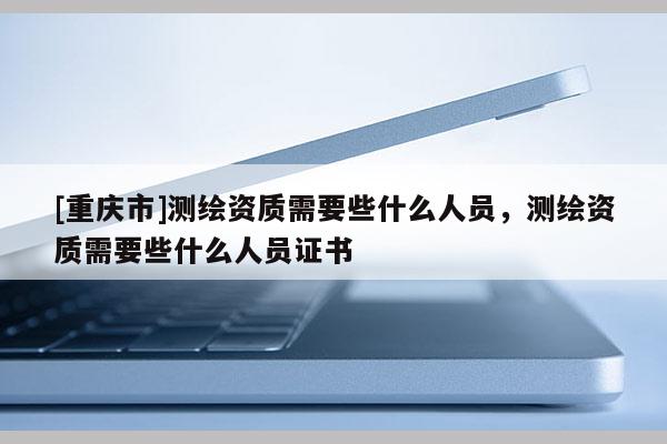 [重慶市]測繪資質(zhì)需要些什么人員，測繪資質(zhì)需要些什么人員證書