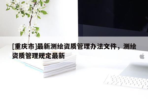 [重慶市]最新測繪資質(zhì)管理辦法文件，測繪資質(zhì)管理規(guī)定最新
