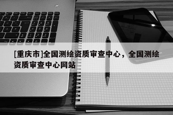 [重慶市]全國測繪資質審查中心，全國測繪資質審查中心網站