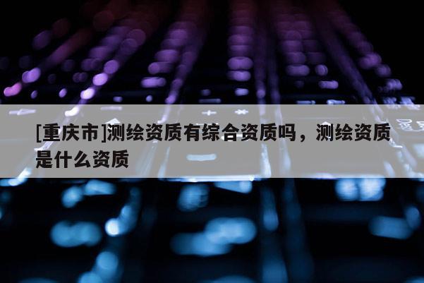 [重慶市]測繪資質有綜合資質嗎，測繪資質是什么資質
