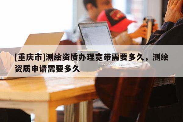 [重慶市]測繪資質辦理寬帶需要多久，測繪資質申請需要多久