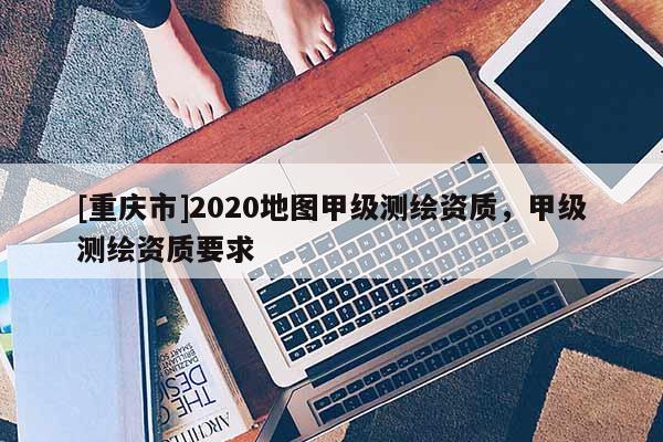 [重慶市]2020地圖甲級測繪資質，甲級測繪資質要求