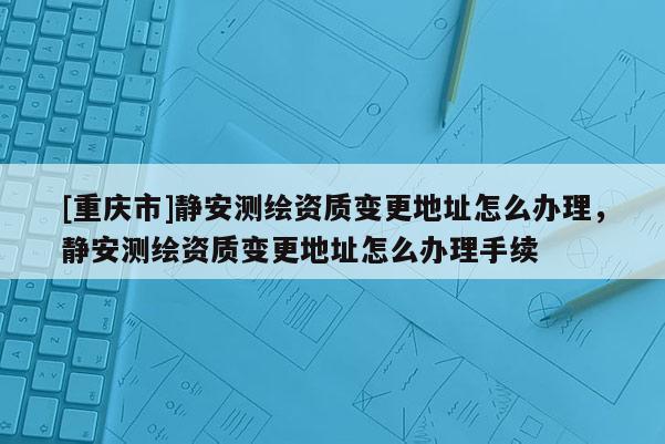 [重慶市]靜安測(cè)繪資質(zhì)變更地址怎么辦理，靜安測(cè)繪資質(zhì)變更地址怎么辦理手續(xù)