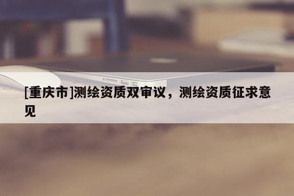 [重慶市]測繪資質雙審議，測繪資質征求意見