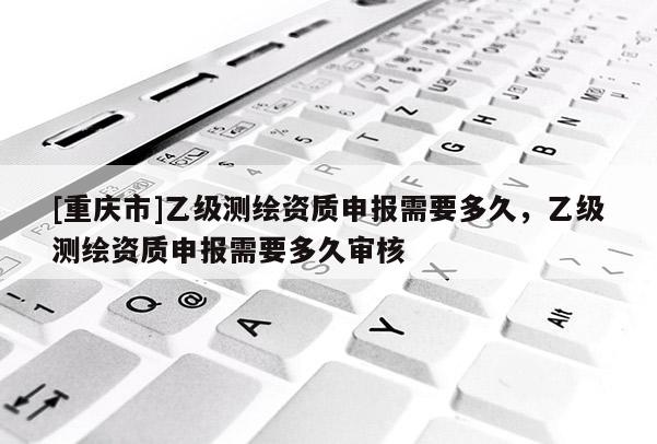 [重慶市]乙級測繪資質申報需要多久，乙級測繪資質申報需要多久審核