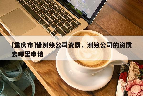 [重慶市]借測繪公司資質，測繪公司的資質去哪里申請