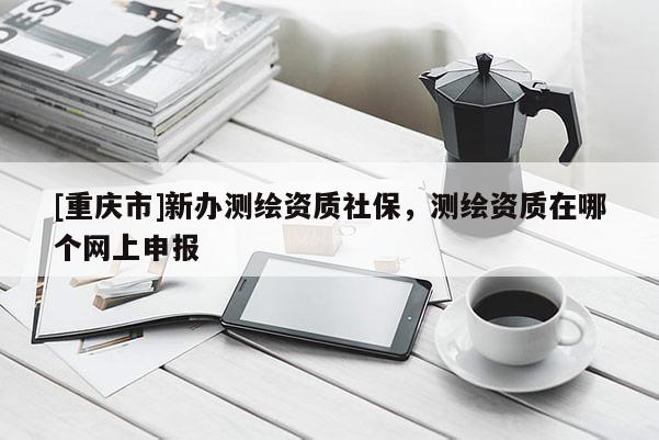 [重慶市]新辦測繪資質社保，測繪資質在哪個網上申報