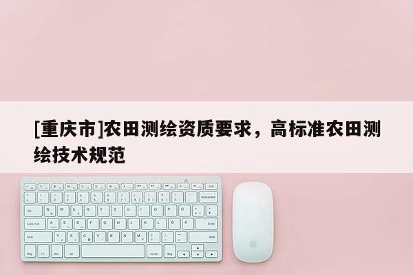 [重慶市]農(nóng)田測繪資質(zhì)要求，高標(biāo)準(zhǔn)農(nóng)田測繪技術(shù)規(guī)范