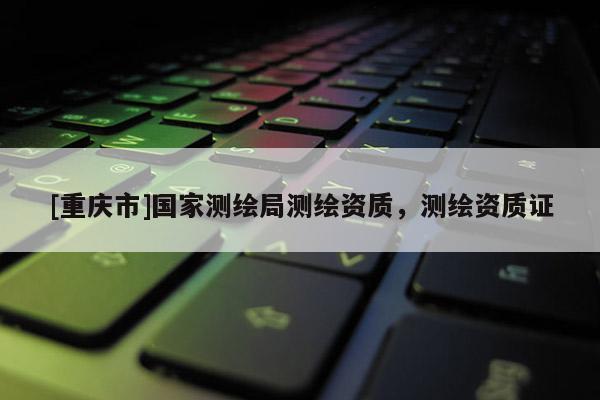 [重慶市]國家測繪局測繪資質，測繪資質證