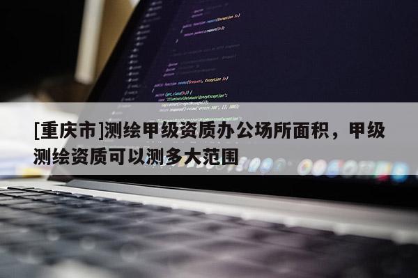[重慶市]測繪甲級資質辦公場所面積，甲級測繪資質可以測多大范圍