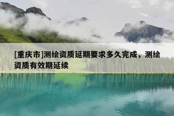 [重慶市]測繪資質(zhì)延期要求多久完成，測繪資質(zhì)有效期延續(xù)