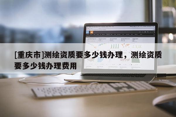 [重慶市]測繪資質要多少錢辦理，測繪資質要多少錢辦理費用