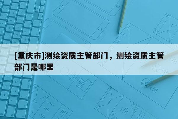 [重慶市]測繪資質主管部門，測繪資質主管部門是哪里