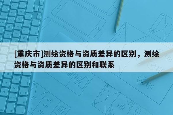 [重慶市]測繪資格與資質差異的區別，測繪資格與資質差異的區別和聯系