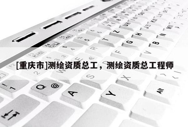 [重慶市]測繪資質總工，測繪資質總工程師