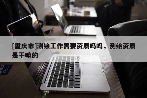 [重慶市]測繪工作需要資質嗎嗎，測繪資質是干嘛的