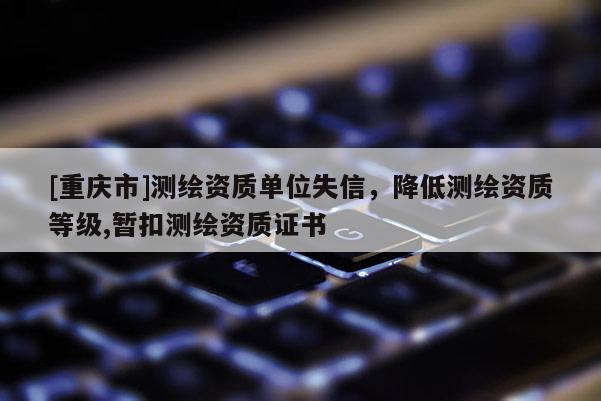 [重慶市]測繪資質單位失信，降低測繪資質等級,暫扣測繪資質證書
