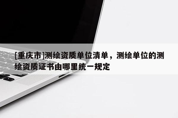 [重慶市]測繪資質單位清單，測繪單位的測繪資質證書由哪里統一規定
