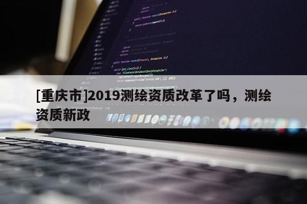 [重慶市]2019測繪資質改革了嗎，測繪資質新政