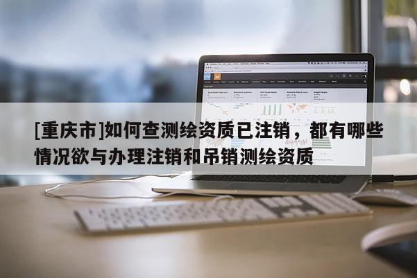 [重慶市]如何查測繪資質已注銷，都有哪些情況欲與辦理注銷和吊銷測繪資質
