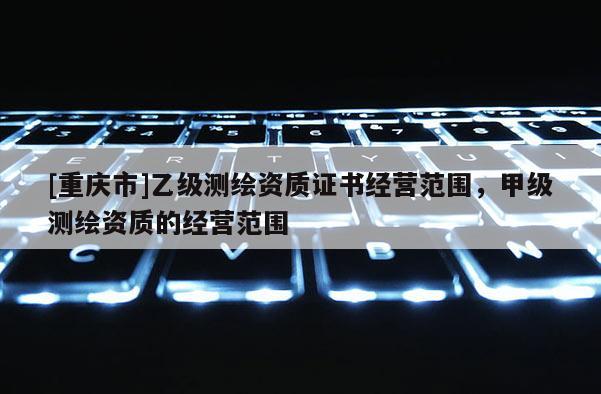 [重慶市]乙級測繪資質證書經營范圍，甲級測繪資質的經營范圍