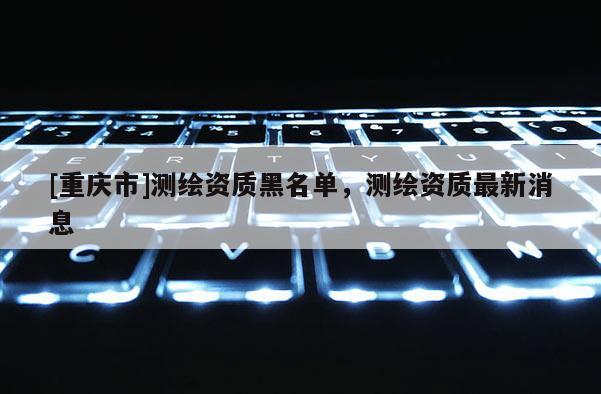 [重慶市]測繪資質黑名單，測繪資質最新消息