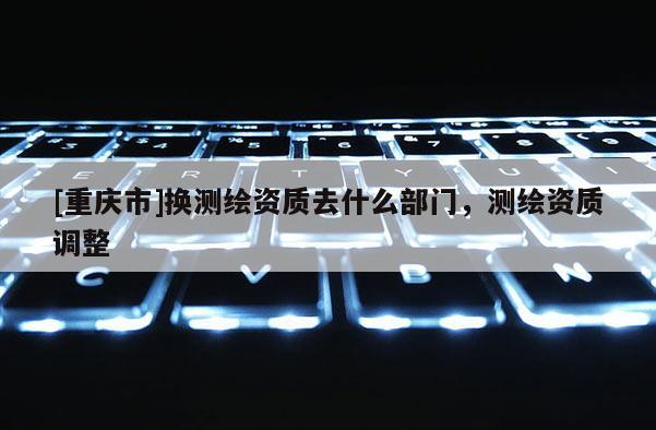 [重慶市]換測繪資質去什么部門，測繪資質調整