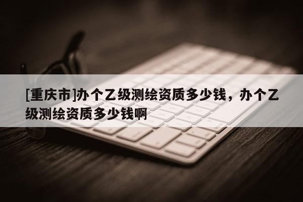 [重慶市]辦個乙級測繪資質(zhì)多少錢，辦個乙級測繪資質(zhì)多少錢啊