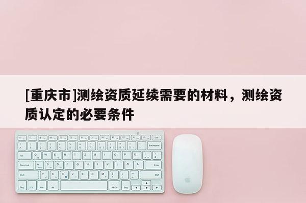 [重慶市]測繪資質延續需要的材料，測繪資質認定的必要條件