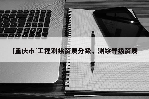 [重慶市]工程測繪資質分級，測繪等級資質