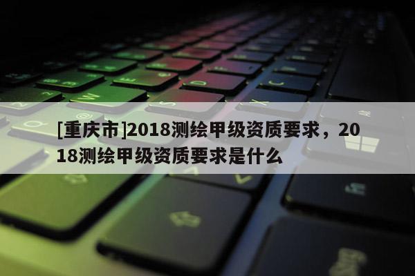 [重慶市]2018測繪甲級資質(zhì)要求，2018測繪甲級資質(zhì)要求是什么