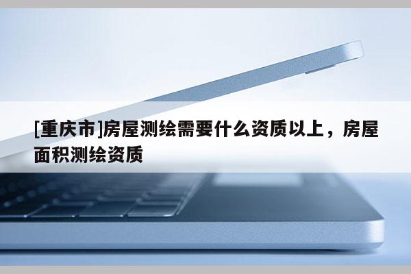 [重慶市]房屋測繪需要什么資質(zhì)以上，房屋面積測繪資質(zhì)