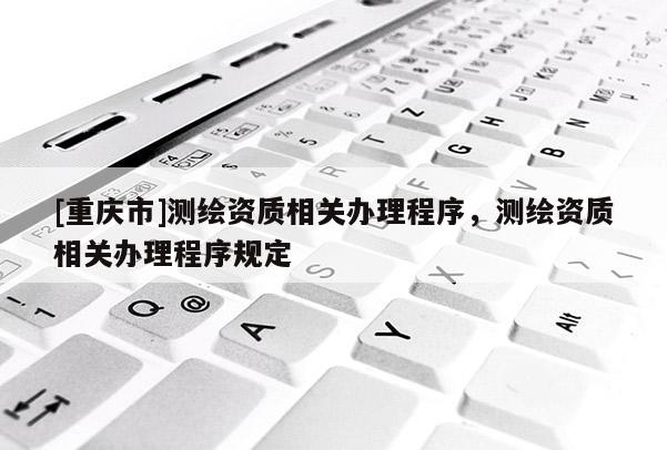 [重慶市]測繪資質(zhì)相關(guān)辦理程序，測繪資質(zhì)相關(guān)辦理程序規(guī)定