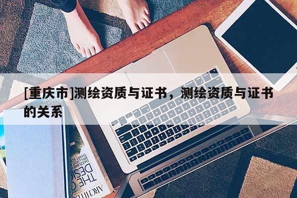[重慶市]測繪資質(zhì)與證書，測繪資質(zhì)與證書的關(guān)系