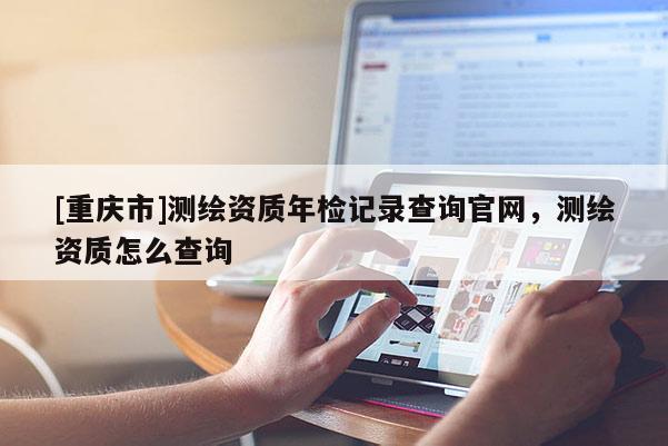 [重慶市]測繪資質(zhì)年檢記錄查詢官網(wǎng)，測繪資質(zhì)怎么查詢