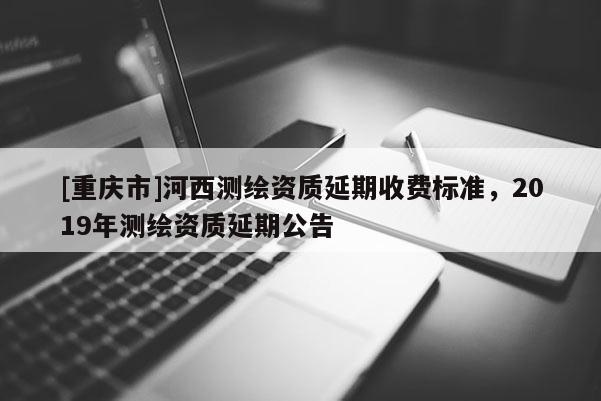 [重慶市]河西測繪資質延期收費標準，2019年測繪資質延期公告