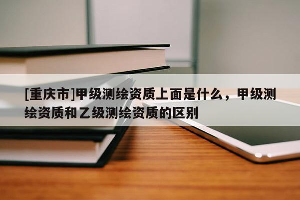 [重慶市]甲級測繪資質上面是什么，甲級測繪資質和乙級測繪資質的區別