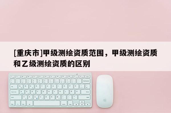 [重慶市]甲級測繪資質范圍，甲級測繪資質和乙級測繪資質的區別