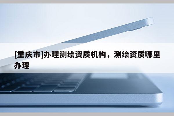[重慶市]辦理測繪資質機構，測繪資質哪里辦理