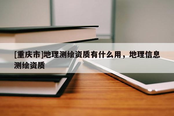 [重慶市]地理測繪資質有什么用，地理信息測繪資質
