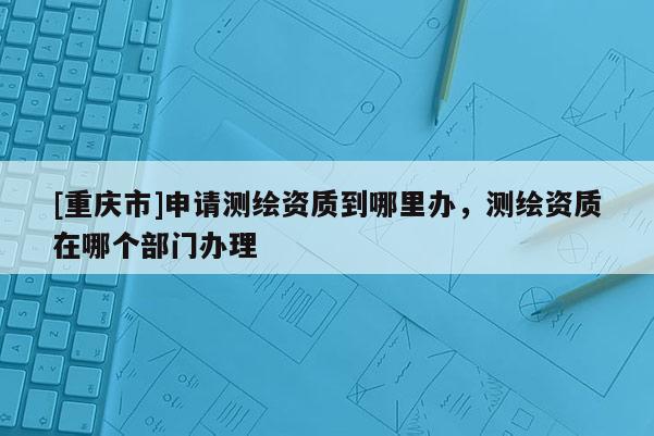 [重慶市]申請測繪資質到哪里辦，測繪資質在哪個部門辦理
