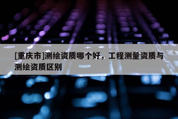 [重慶市]測繪資質哪個好，工程測量資質與測繪資質區別