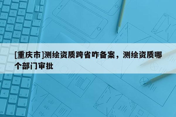 [重慶市]測繪資質跨省咋備案，測繪資質哪個部門審批